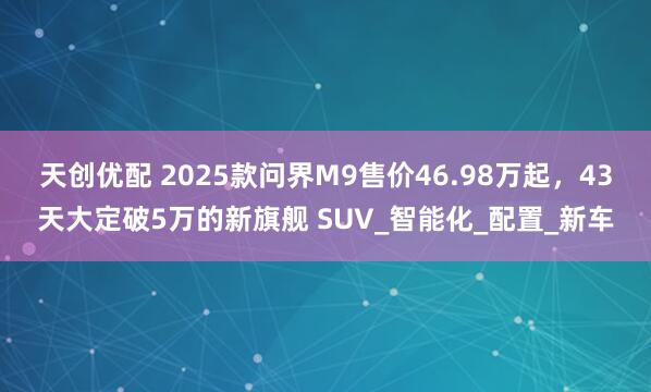 天创优配 2025款问界M9售价46.98万起，43天大定破5万的新旗舰 SUV_智能化_配置_新车