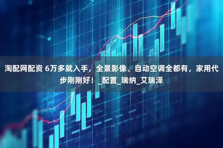 淘配网配资 6万多就入手，全景影像、自动空调全都有，家用代步刚刚好！_配置_瑞纳_艾瑞泽