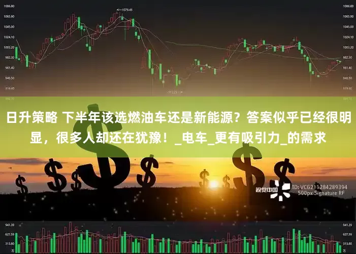 日升策略 下半年该选燃油车还是新能源？答案似乎已经很明显，很多人却还在犹豫！_电车_更有吸引力_的需求