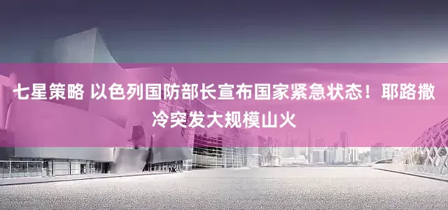 七星策略 以色列国防部长宣布国家紧急状态！耶路撒冷突发大规模山火