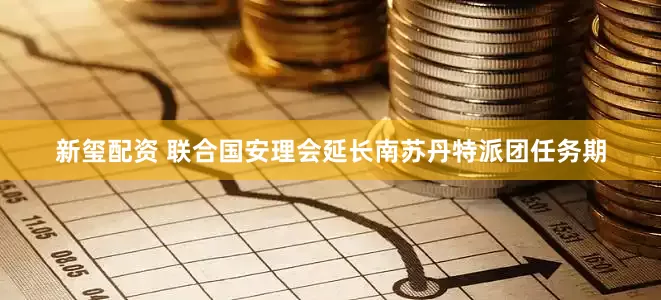 新玺配资 联合国安理会延长南苏丹特派团任务期