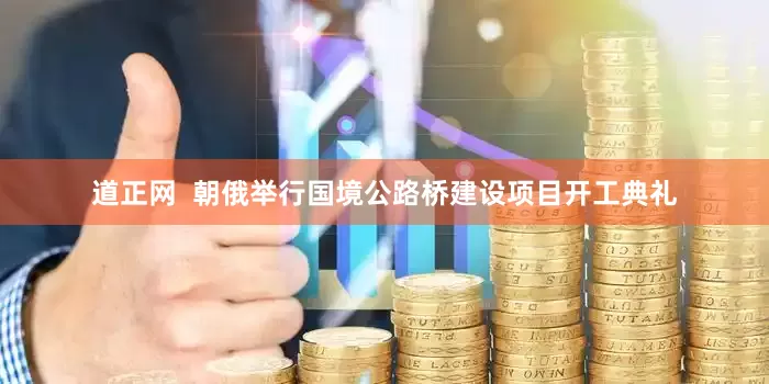 道正网  朝俄举行国境公路桥建设项目开工典礼