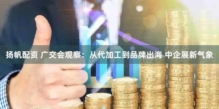 扬帆配资 广交会观察：从代加工到品牌出海 中企展新气象