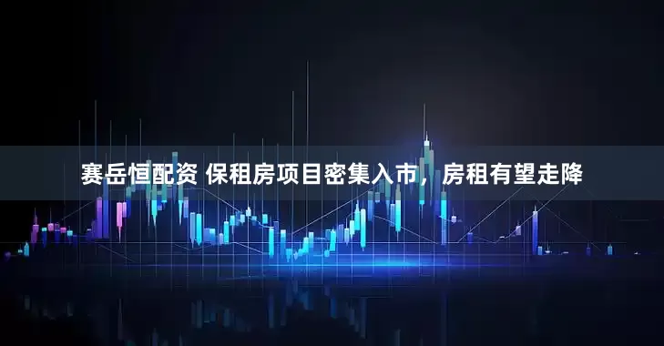 赛岳恒配资 保租房项目密集入市，房租有望走降