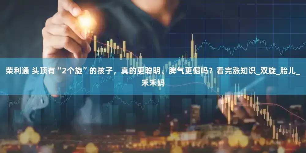 荣利通 头顶有“2个旋”的孩子，真的更聪明、脾气更倔吗？看完涨知识_双旋_胎儿_禾禾妈