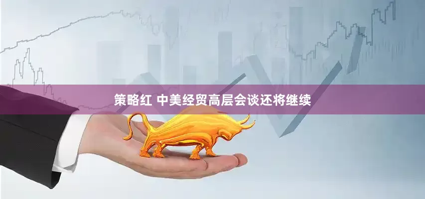 策略红 中美经贸高层会谈还将继续
