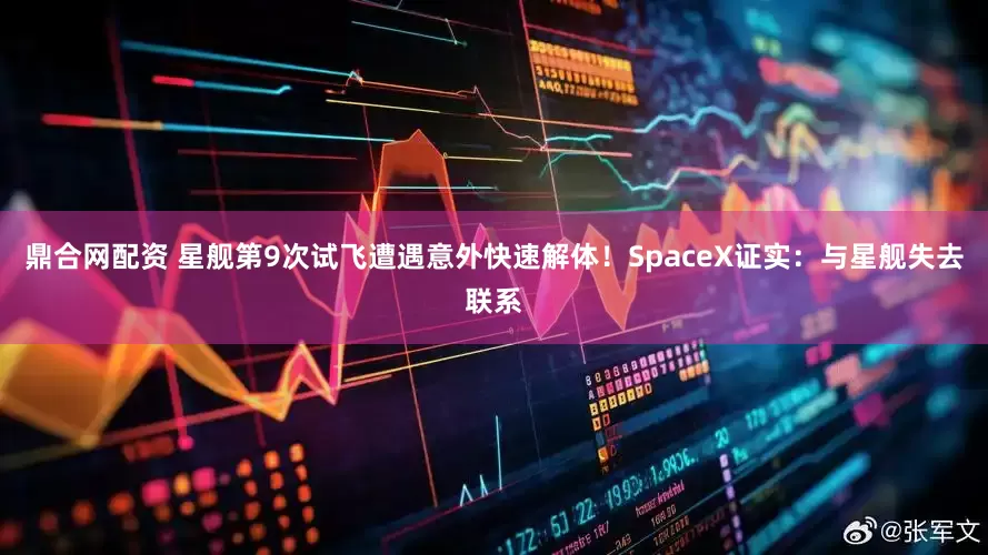 鼎合网配资 星舰第9次试飞遭遇意外快速解体！SpaceX证实：与星舰失去联系