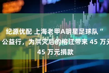 纪源优配 上海老甲A明星足球队“村超”公益行，为洪灾后的榕江带来 45 万元捐款