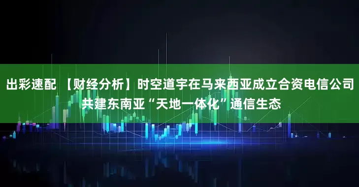 出彩速配 【财经分析】时空道宇在马来西亚成立合资电信公司 共建东南亚“天地一体化”通信生态