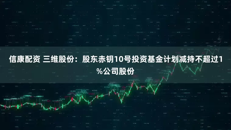 信康配资 三维股份：股东赤钥10号投资基金计划减持不超过1%公司股份