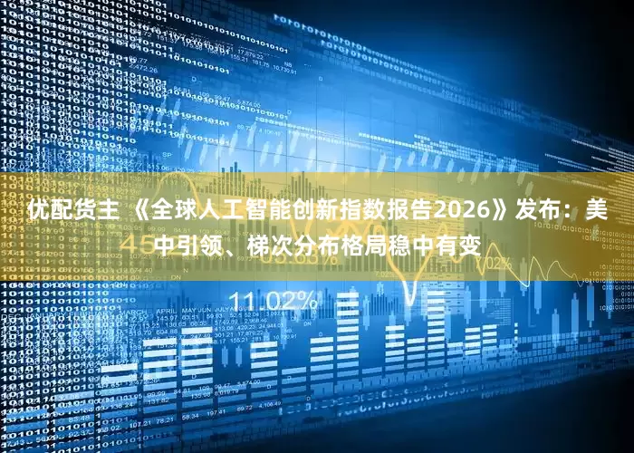 优配货主 《全球人工智能创新指数报告2026》发布：美中引领、梯次分布格局稳中有变