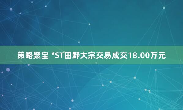 策略聚宝 *ST田野大宗交易成交18.00万元